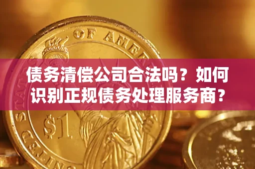 武汉债务清偿公司合法吗？如何识别正规债务处理服务商？