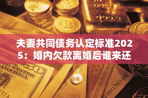 武汉夫妻共同债务认定标准2025:婚内欠款离婚后谁来还? 武汉夫妻共同债务认定标准2025:婚内欠款离婚后谁来还?