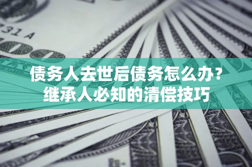 武汉债务人去世后债务怎么办？继承人必知的清偿技巧